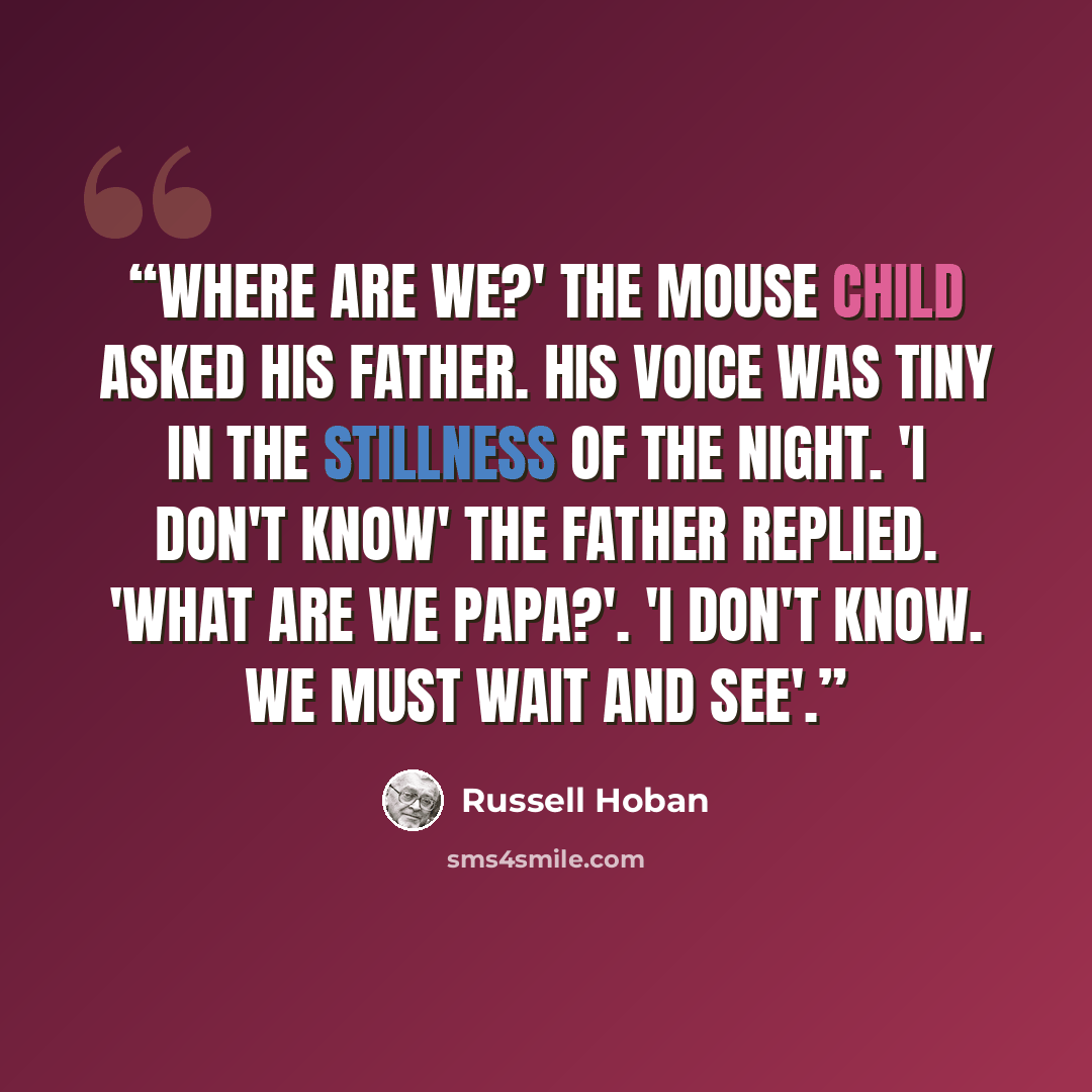 “Where are we?' the mouse child asked his father. His voice was tiny in the stillness of the night. 'I don't know' the father replied. 'What are we Papa?'. 'I don't know. We must wait and see'.” quote by Russell Hoban