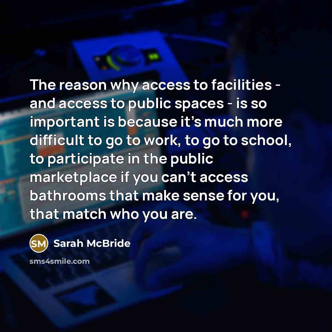 “The reason why access to facilities - and access to public spaces - is so important is because it's much more difficult to go to work, to go to school, to participate in the public marketplace if you can't access bathrooms that make sense for you, that match who you are.” quote by Sarah McBride