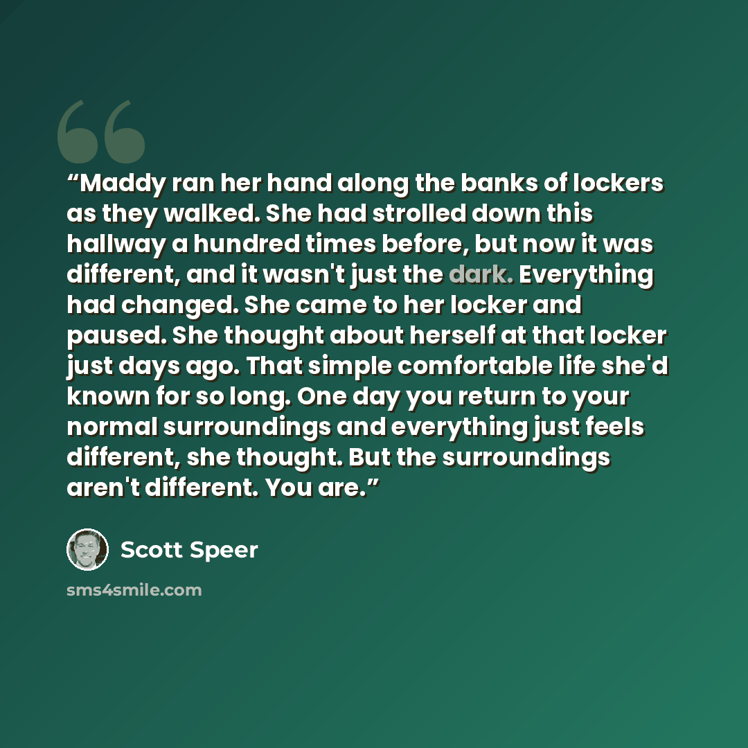 “Maddy ran her hand along the banks of lockers as they walked. She had strolled down this hallway a hundred times before, but now it was different, and it wasn't just the dark. Everything had changed. She came to her locker and paused. She thought about herself at that locker just days ago. That…” quote by Scott Speer