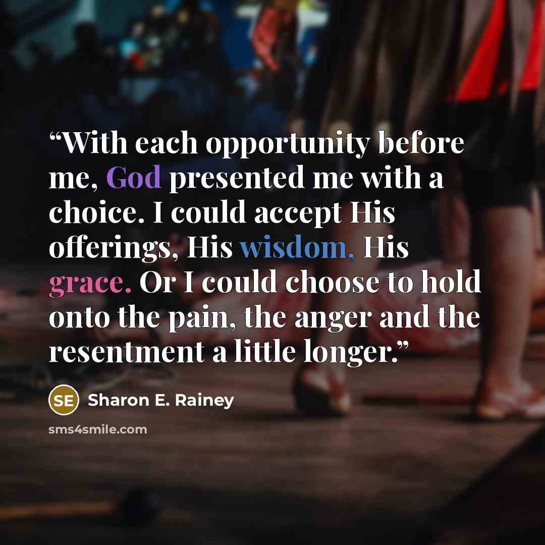 “With each opportunity before me, God presented me with a choice. I could accept His offerings, His wisdom, His grace. Or I could choose to hold onto the pain, the anger and the resentment a little longer.” quote by Sharon E. Rainey