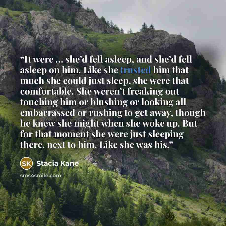 “It were … she’d fell asleep, and she’d fell asleep on him. Like she trusted him that much she could just sleep, she were that comfortable. She weren’t freaking out touching him or blushing or looking all embarrassed or rushing to get away, though he knew she might when she woke up. But for that…” quote by Stacia Kane