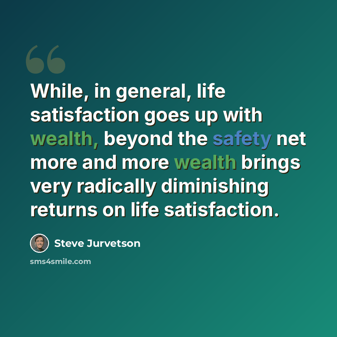 “While, in general, life satisfaction goes up with wealth, beyond the safety net more and more wealth brings very radically diminishing returns on life satisfaction.” quote by Steve Jurvetson
