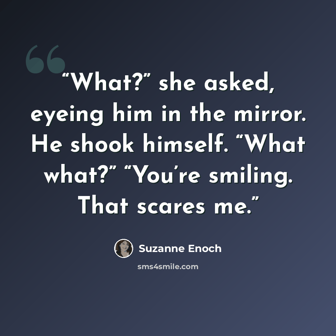 “What?” she asked, eyeing him in the mirror. He shook himself. “What what?” “You’re smiling. That scares me.” quote by Suzanne Enoch