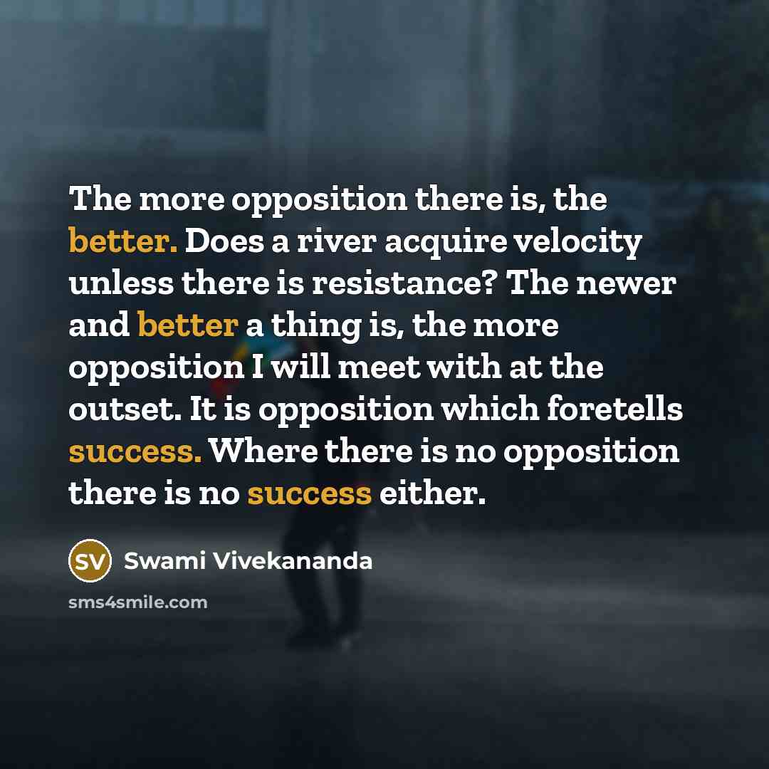 “The more opposition there is, the better. Does a river acquire velocity unless there is resistance? The newer and better a thing is, the more opposition I will meet with at the outset. It is opposition which foretells success. Where there is no opposition there is no success either.” quote by Swami Vivekananda