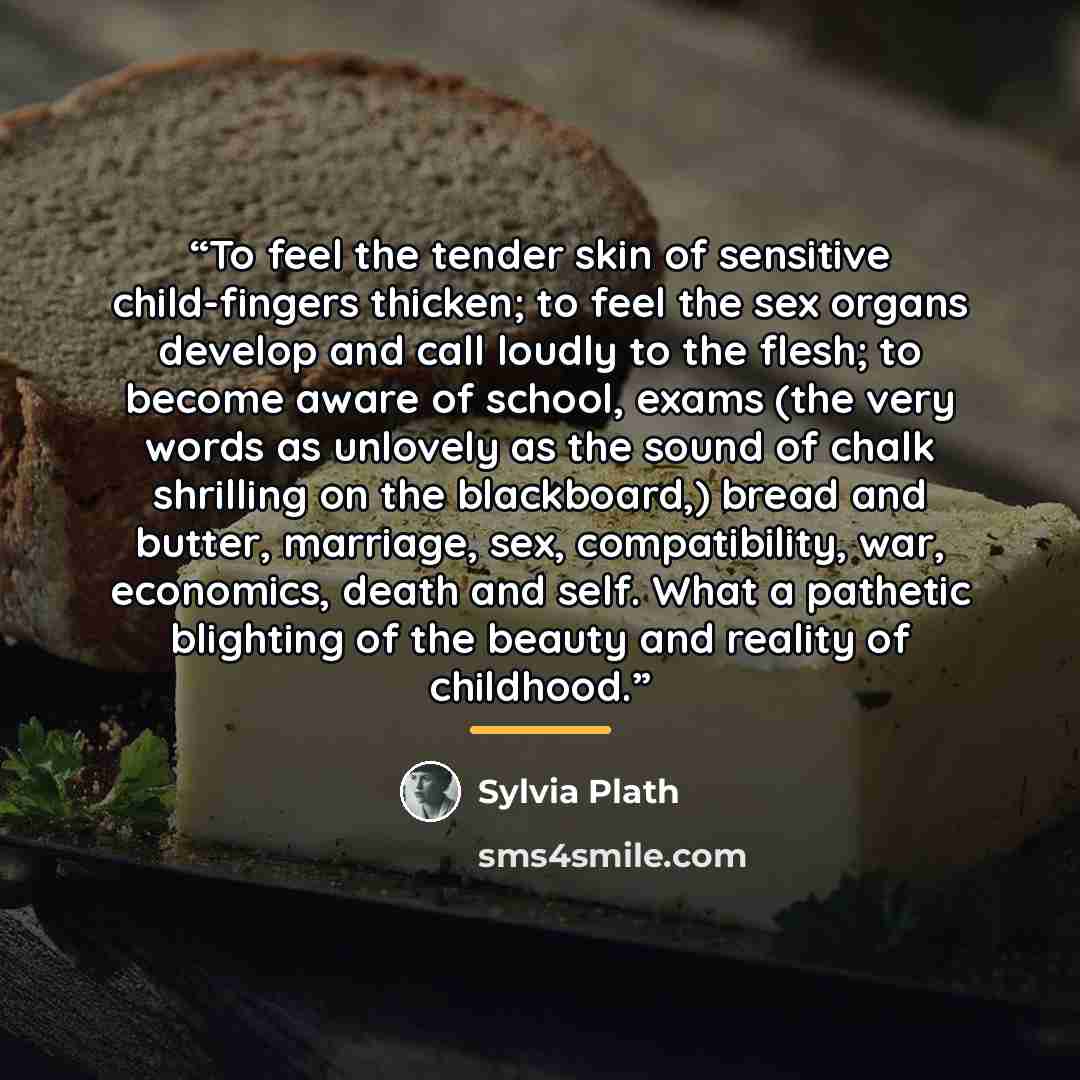 “To feel the tender skin of sensitive child-fingers thicken; to feel the sex organs develop and call loudly to the flesh; to become aware of school, exams (the very words as unlovely as the sound of chalk shrilling on the blackboard,) bread and butter, marriage, sex, compatibility, war, economics…” quote by Sylvia Plath