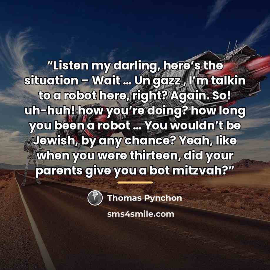 “Listen my darling, here’s the situation – Wait … Un gazz , I’m talkin to a robot here, right? Again. So! uh-huh! how you’re doing? how long you been a robot … You wouldn’t be Jewish, by any chance? Yeah, like when you were thirteen, did your parents give you a bot mitzvah?” quote by Thomas Pynchon