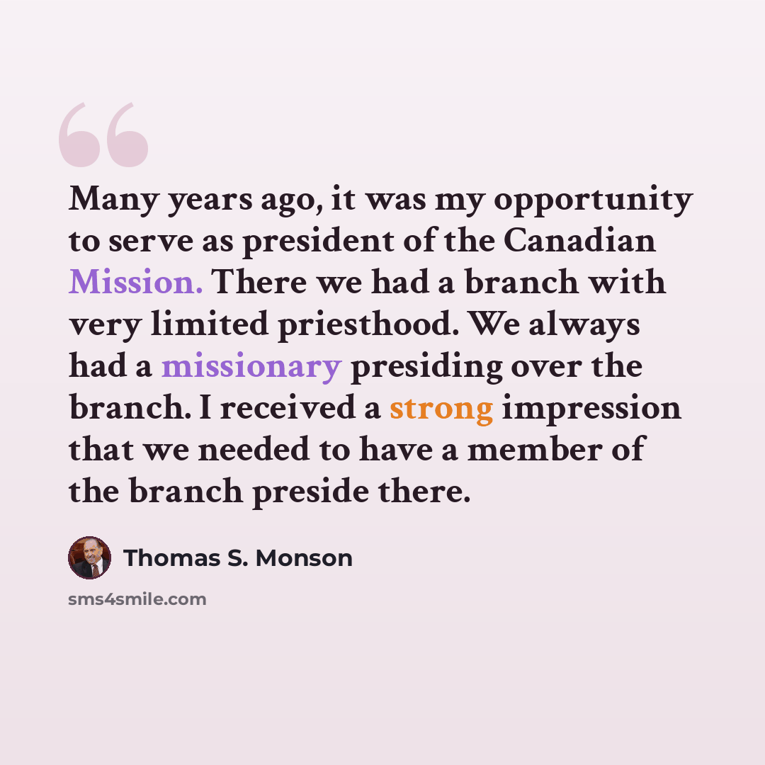 “Many years ago, it was my opportunity to serve as president of the Canadian Mission. There we had a branch with very limited priesthood. We always had a missionary presiding over the branch. I received a strong impression that we needed to have a member of the branch preside there.” quote by Thomas S. Monson
