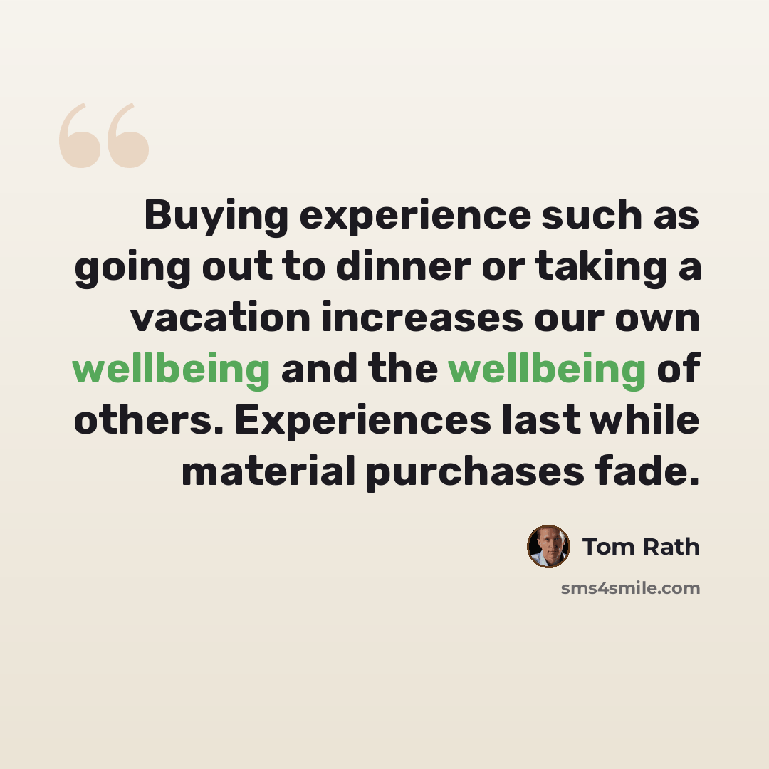 “Buying experience such as going out to dinner or taking a vacation increases our own wellbeing and the wellbeing of others. Experiences last while material purchases fade.” quote by Tom Rath