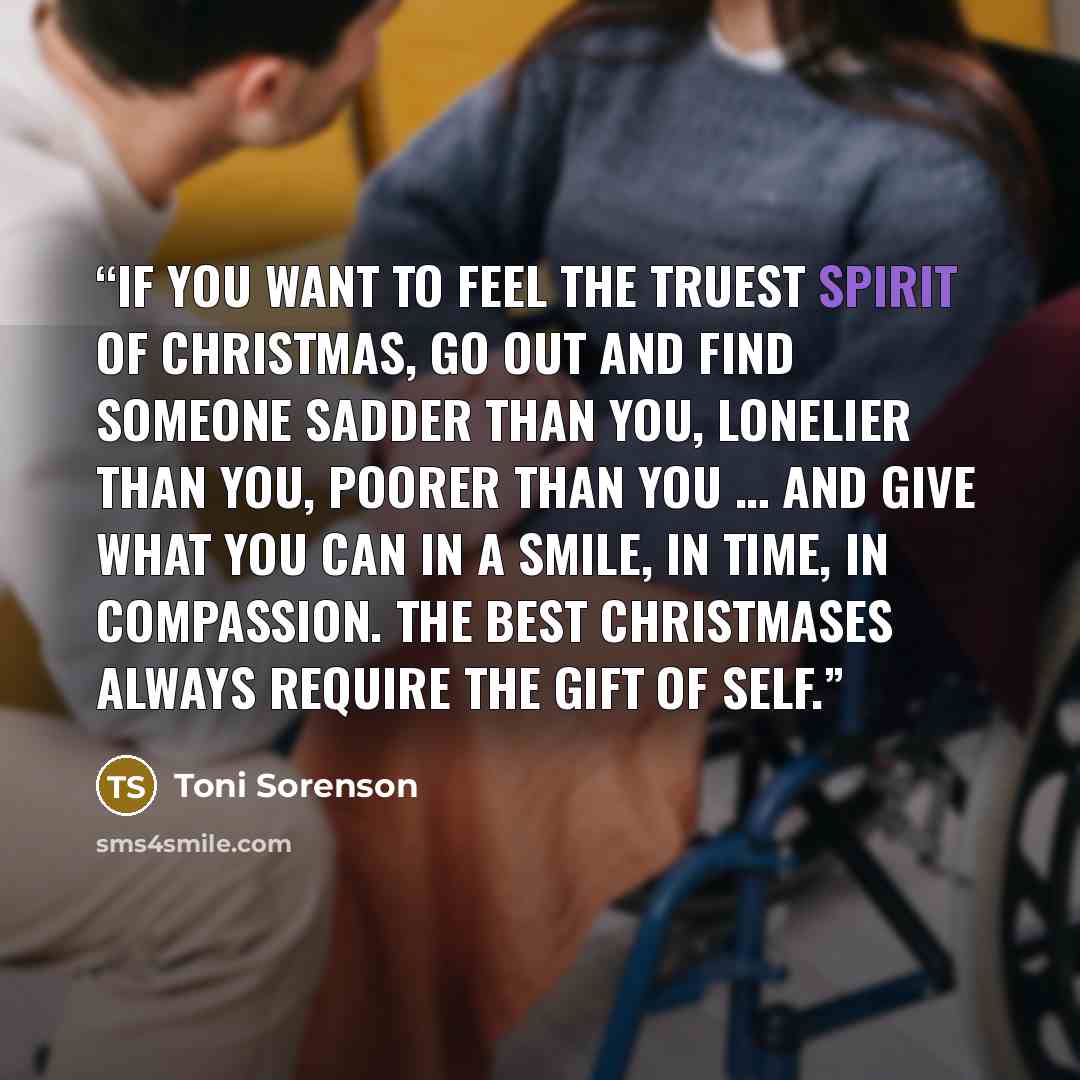 “If you want to feel the truest spirit of Christmas, go out and find someone sadder than you, lonelier than you, poorer than you … and give what you can in a smile, in time, in compassion. The best Christmases always require the gift of self.” quote by Toni Sorenson