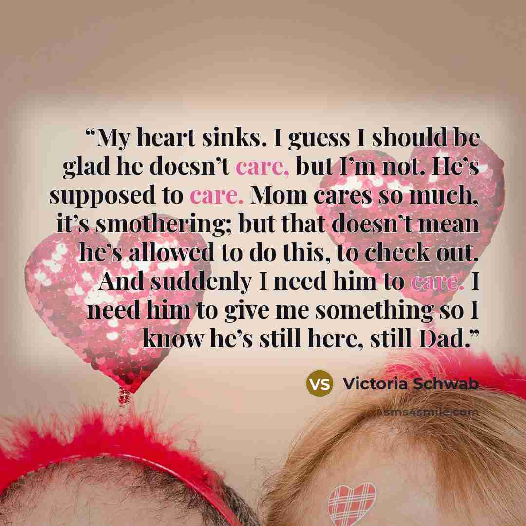 “My heart sinks. I guess I should be glad he doesn’t care, but I’m not. He’s supposed to care. Mom cares so much, it’s smothering; but that doesn’t mean he’s allowed to do this, to check out. And suddenly I need him to care. I need him to give me something so I know he’s still here, still Dad.” quote by Victoria Schwab