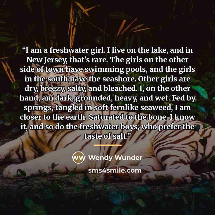 “I am a freshwater girl. I live on the lake, and in New Jersey, that's rare. The girls on the other side of town have swimming pools, and the girls in the south have the seashore. Other girls are dry, breezy, salty, and bleached. I, on the other hand, am dark, grounded, heavy, and wet. Fed by…” quote by Wendy Wunder