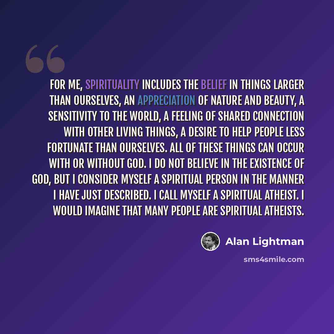 “For me, spirituality includes the belief in things larger than ourselves, an appreciation of nature and beauty, a sensitivity to the world, a feeling of shared connection with other living things, a desire to help people less fortunate than ourselves. All of these things can occur with or without…” quote by Alan Lightman