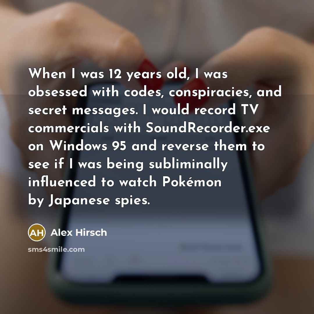 “When I was 12 years old, I was obsessed with codes, conspiracies, and secret messages. I would record TV commercials with SoundRecorder.exe on Windows 95 and reverse them to see if I was being subliminally influenced to watch Pokémon by Japanese spies.” quote by Alex Hirsch