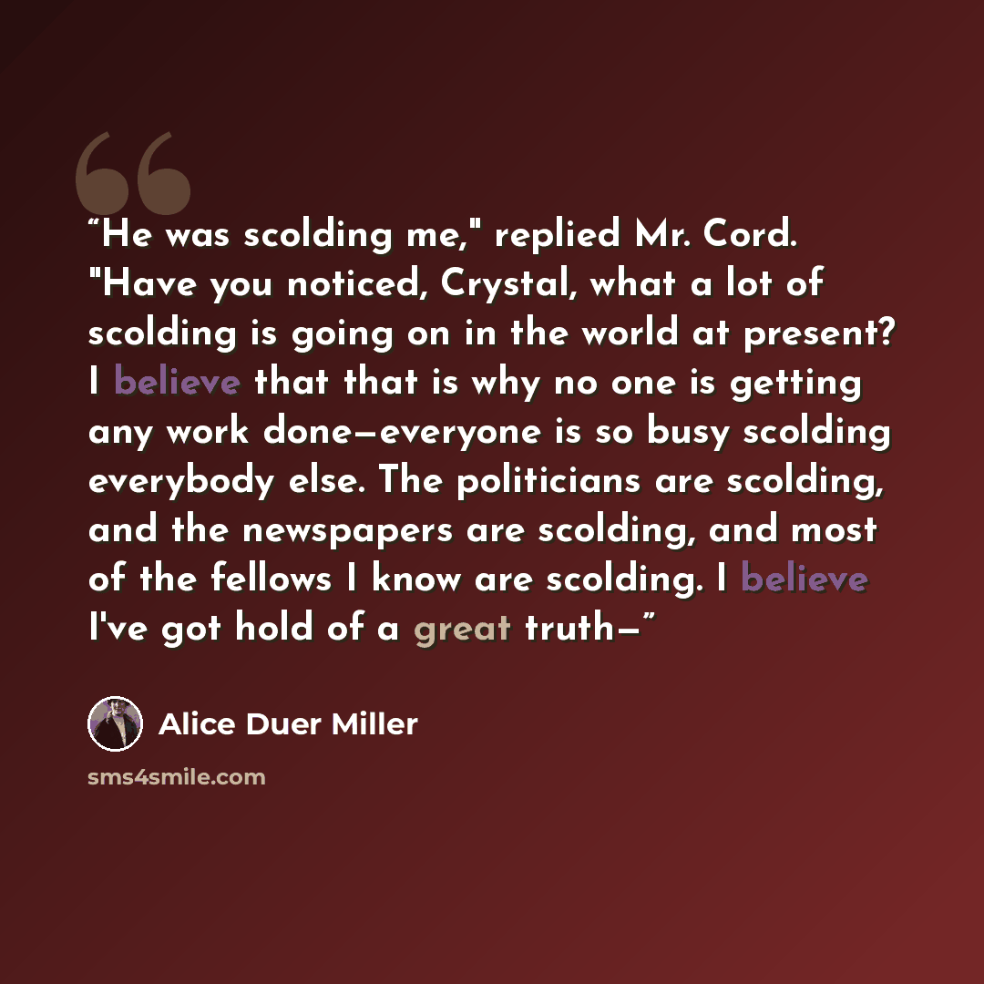 “He was scolding me," replied Mr. Cord. "Have you noticed, Crystal, what a lot of scolding is going on in the world at present? I believe that that is why no one is getting any work done—everyone is so busy scolding everybody else. The politicians are scolding, and the newspapers are scolding, and…” quote by Alice Duer Miller
