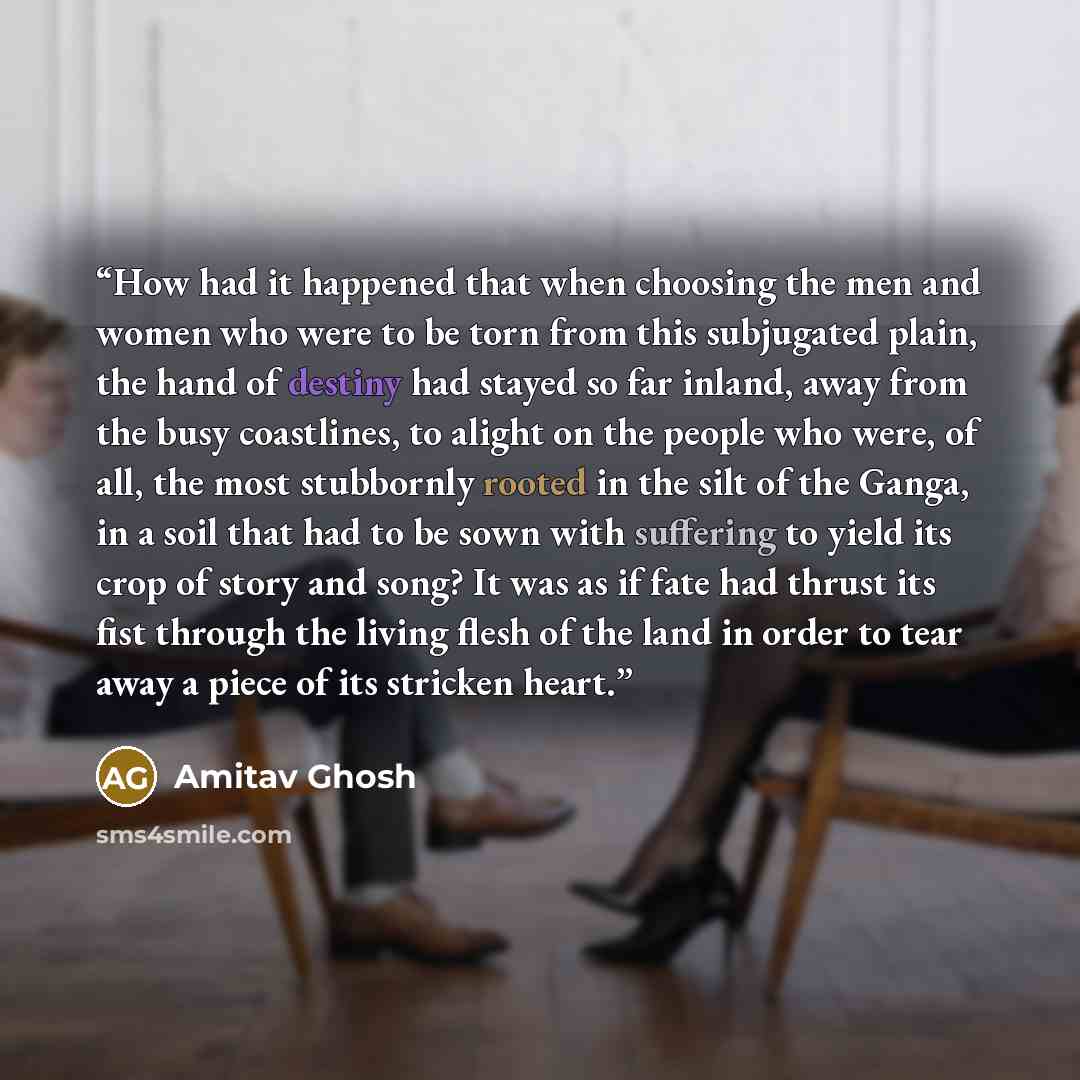 “How had it happened that when choosing the men and women who were to be torn from this subjugated plain, the hand of destiny had stayed so far inland, away from the busy coastlines, to alight on the people who were, of all, the most stubbornly rooted in the silt of the Ganga, in a soil that had to…” quote by Amitav Ghosh