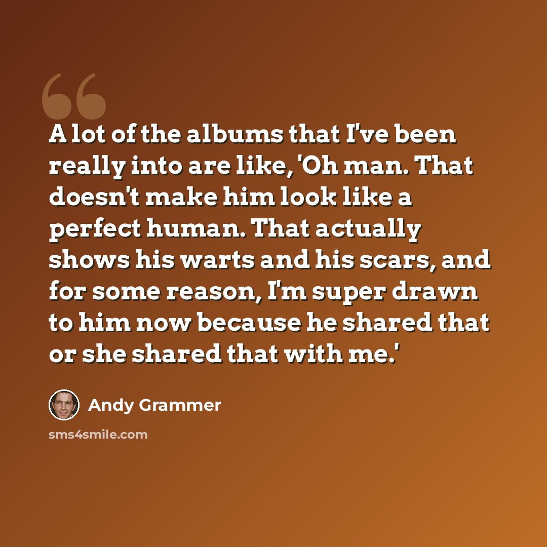 “A lot of the albums that I've been really into are like, 'Oh man. That doesn't make him look like a perfect human. That actually shows his warts and his scars, and for some reason, I'm super drawn to him now because he shared that or she shared that with me.'” quote by Andy Grammer