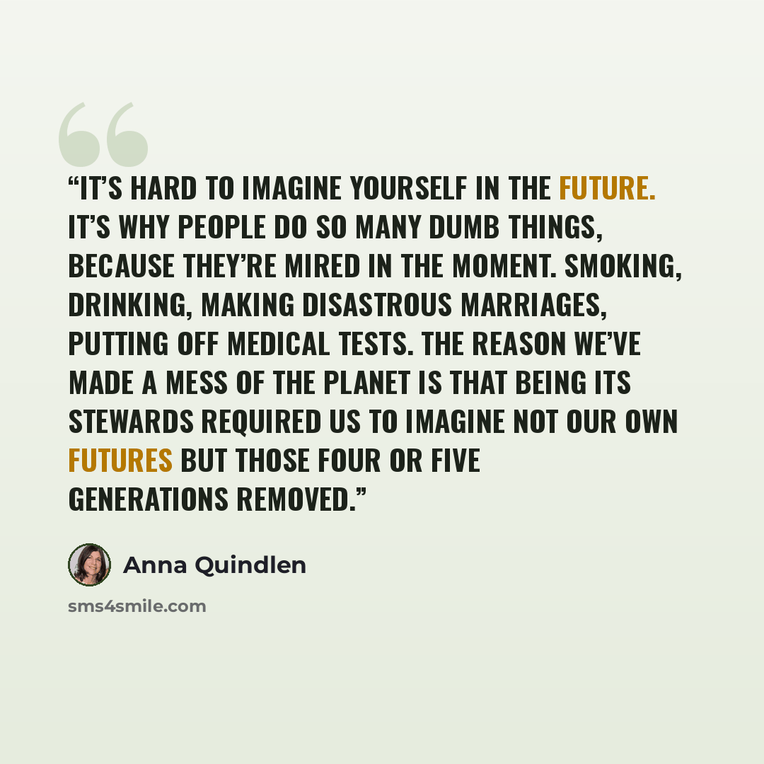 “It’s hard to imagine yourself in the future. It’s why people do so many dumb things, because they’re mired in the moment. Smoking, drinking, making disastrous marriages, putting off medical tests. The reason we’ve made a mess of the planet is that being its stewards required us to imagine not our…” quote by Anna Quindlen
