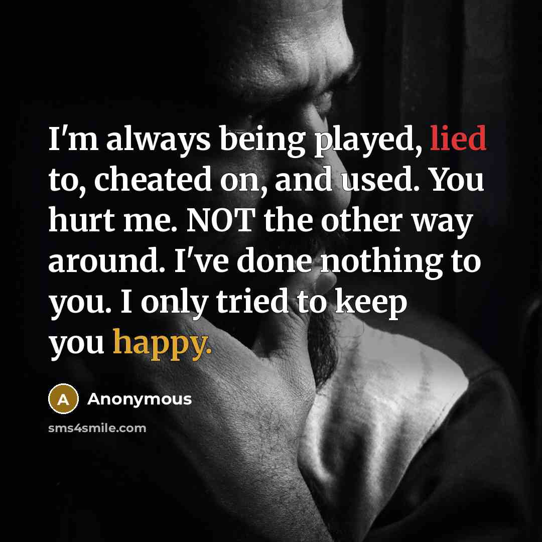 “I'm always being played, lied to, cheated on, and used. You hurt me. NOT the other way around. I've done nothing to you. I only tried to keep you happy.” quote by Anonymous