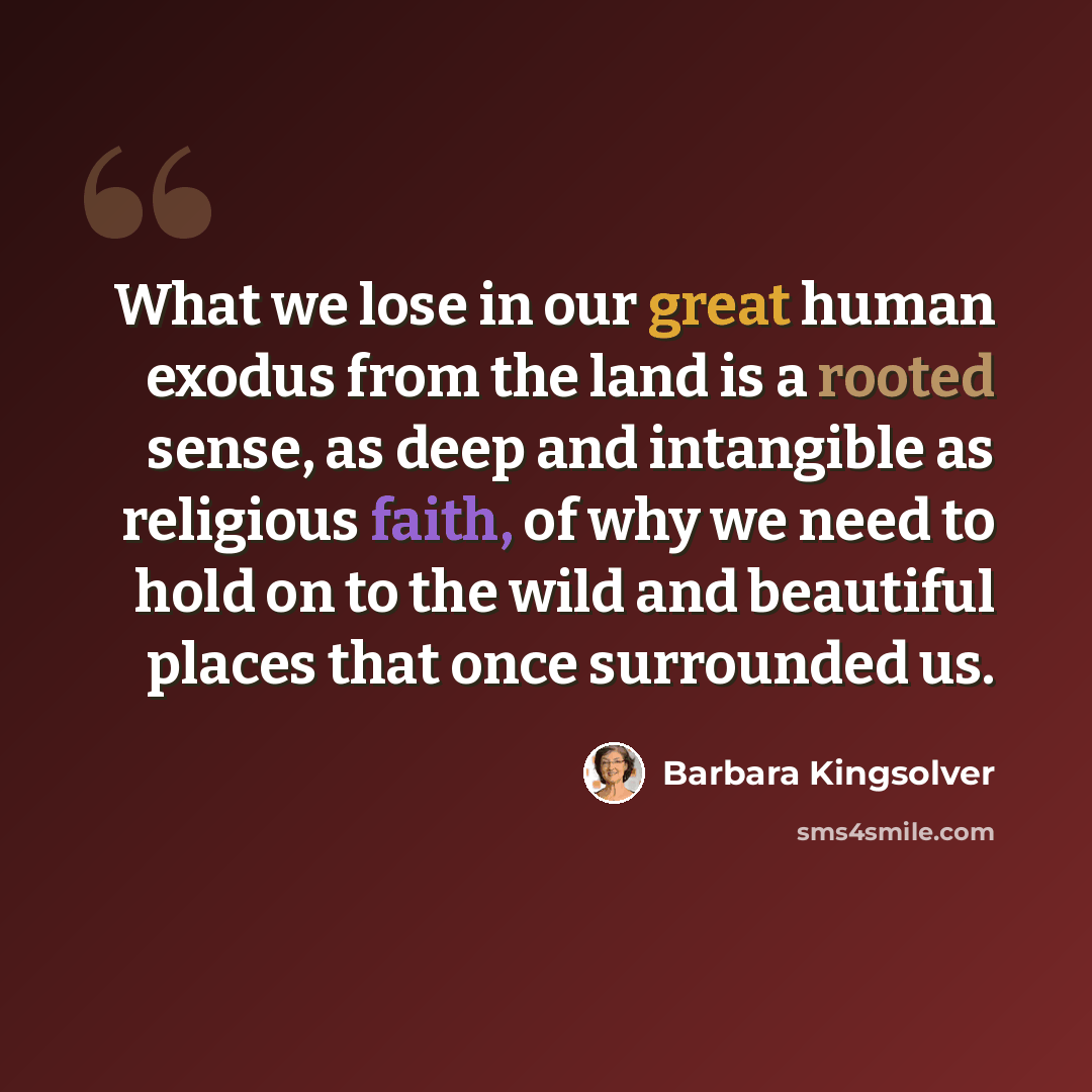 “What we lose in our great human exodus from the land is a rooted sense, as deep and intangible as religious faith, of why we need to hold on to the wild and beautiful places that once surrounded us.” quote by Barbara Kingsolver