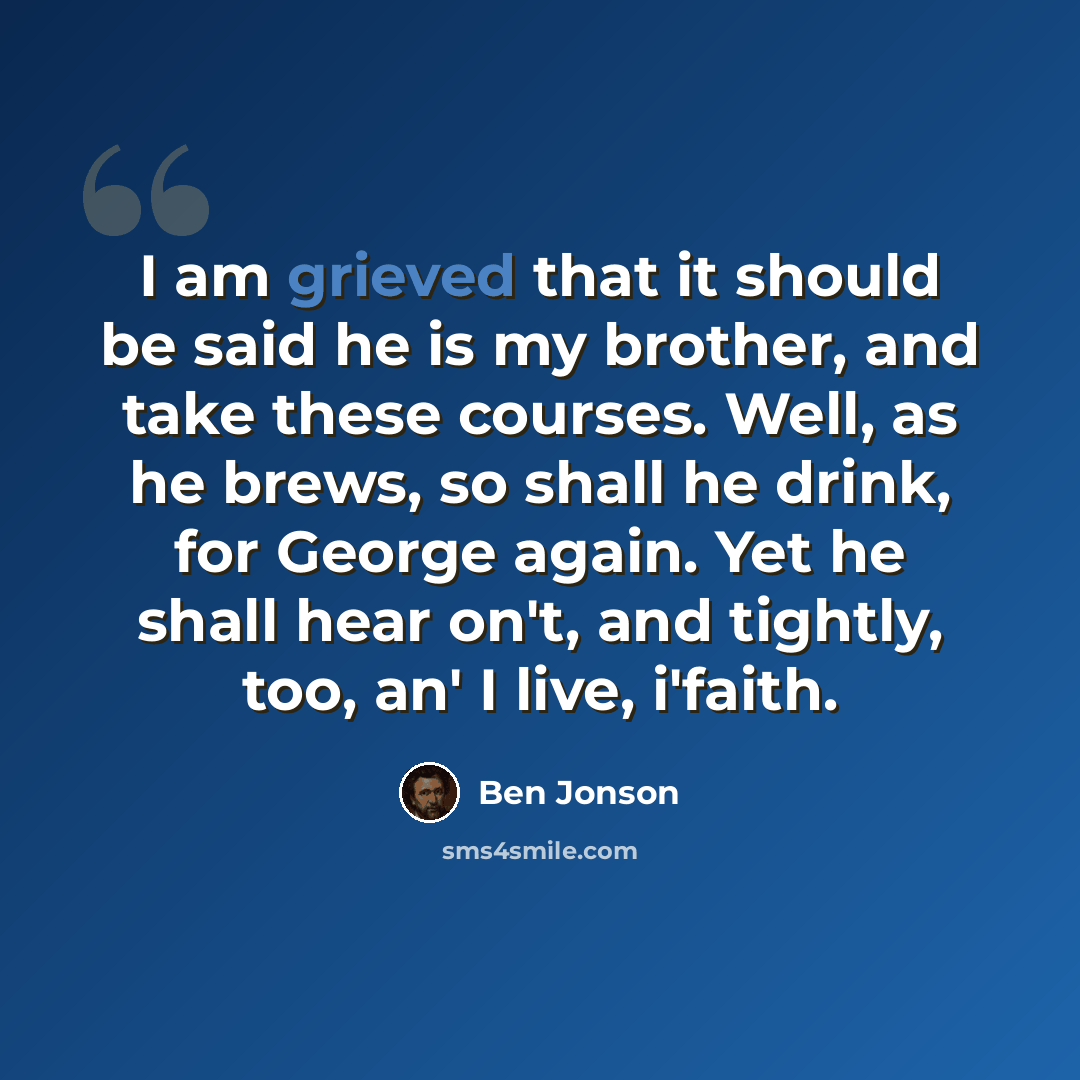 “I am grieved that it should be said he is my brother, and take these courses. Well, as he brews, so shall he drink, for George again. Yet he shall hear on't, and tightly, too, an' I live, i'faith.” quote by Ben Jonson