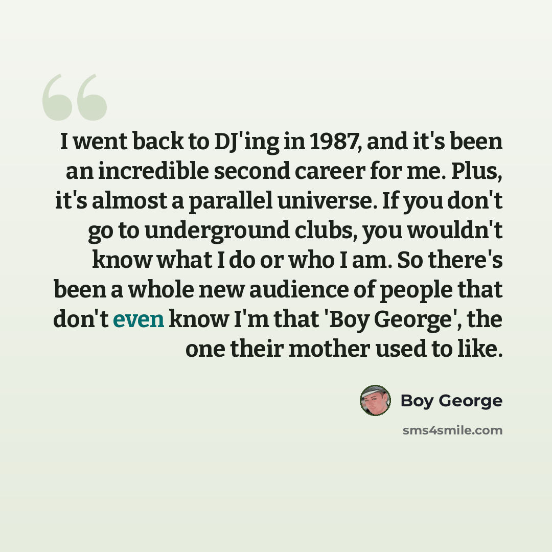 “I went back to DJ'ing in 1987, and it's been an incredible second career for me. Plus, it's almost a parallel universe. If you don't go to underground clubs, you wouldn't know what I do or who I am. So there's been a whole new audience of people that don't even know I'm that 'Boy George', the one…” quote by Boy George