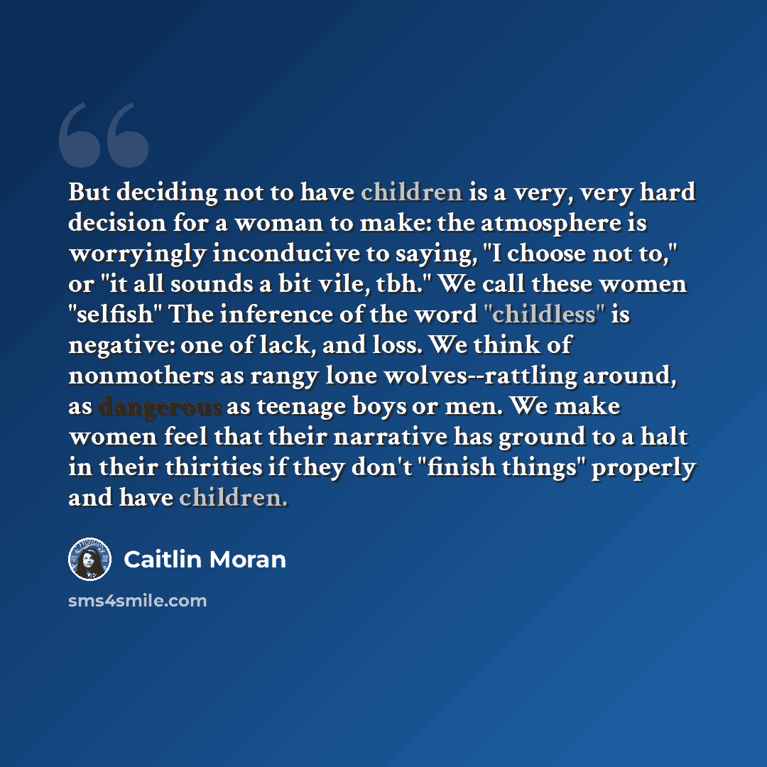 “But deciding not to have children is a very, very hard decision for a woman to make: the atmosphere is worryingly inconducive to saying, "I choose not to," or "it all sounds a bit vile, tbh." We call these women "selfish" The inference of the word "childless" is negative: one of lack, and loss. We…” quote by Caitlin Moran