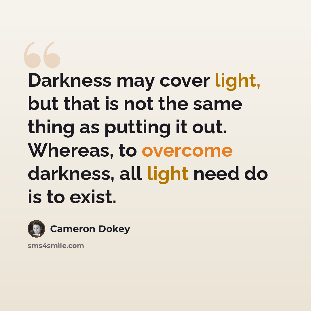 “Darkness may cover light, but that is not the same thing as putting it out. Whereas, to overcome darkness, all light need do is to exist.” quote by Cameron Dokey