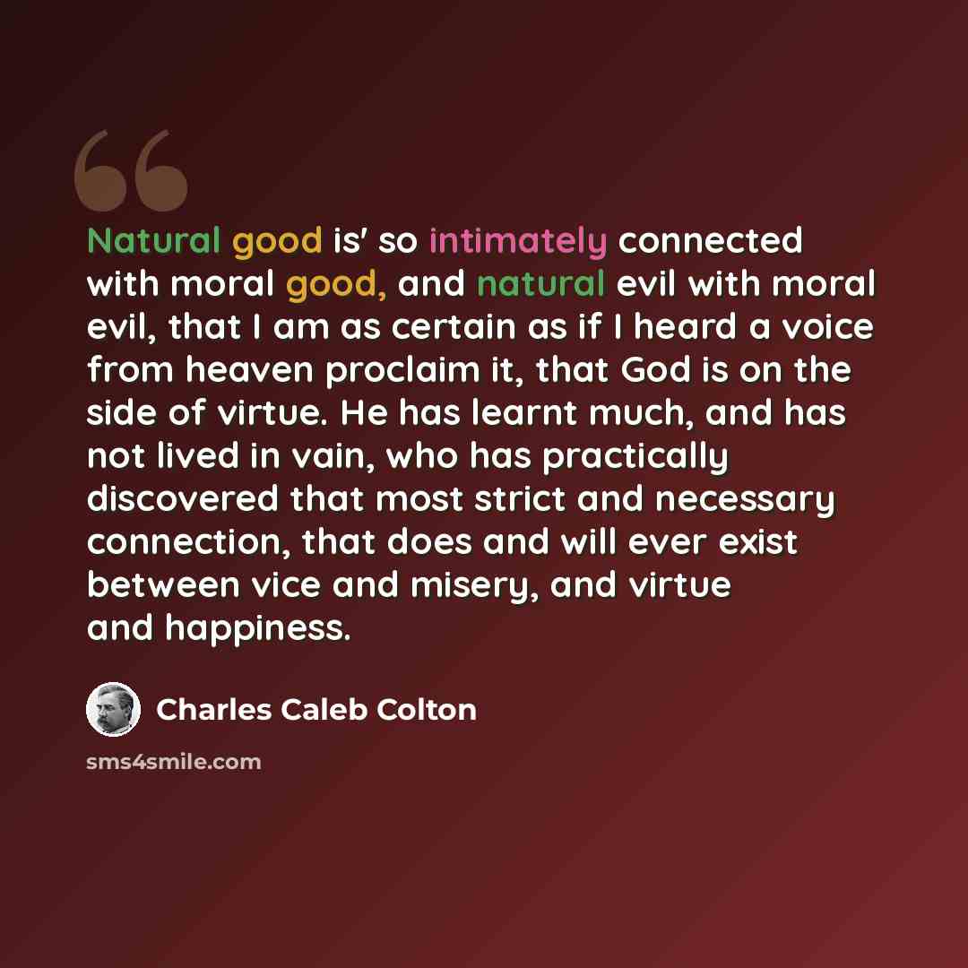 “Natural good is' so intimately connected with moral good, and natural evil with moral evil, that I am as certain as if I heard a voice from heaven proclaim it, that God is on the side of virtue. He has learnt much, and has not lived in vain, who has practically discovered that most strict and…” quote by Charles Caleb Colton