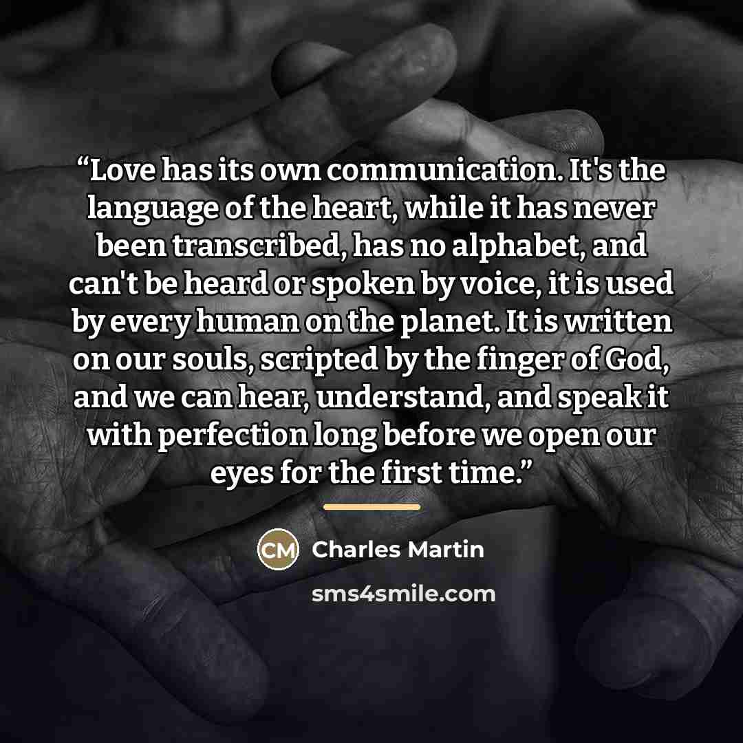 “Love has its own communication. It's the language of the heart, while it has never been transcribed, has no alphabet, and can't be heard or spoken by voice, it is used by every human on the planet. It is written on our souls, scripted by the finger of God, and we can hear, understand, and speak it…” quote by Charles Martin