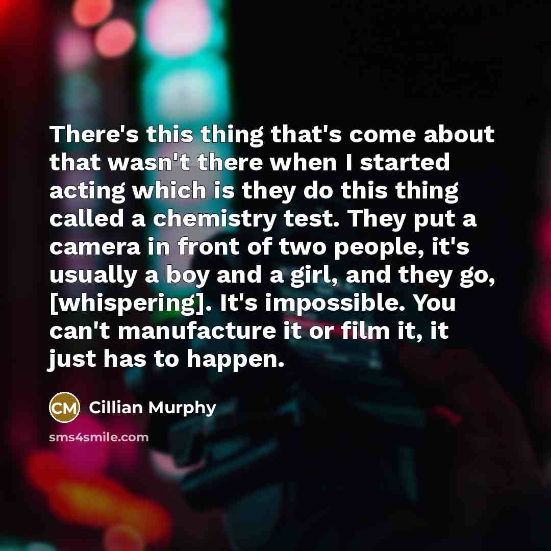 “There's this thing that's come about that wasn't there when I started acting which is they do this thing called a chemistry test. They put a camera in front of two people, it's usually a boy and a girl, and they go, [whispering]. It's impossible. You can't manufacture it or film it, it just has to…” quote by Cillian Murphy