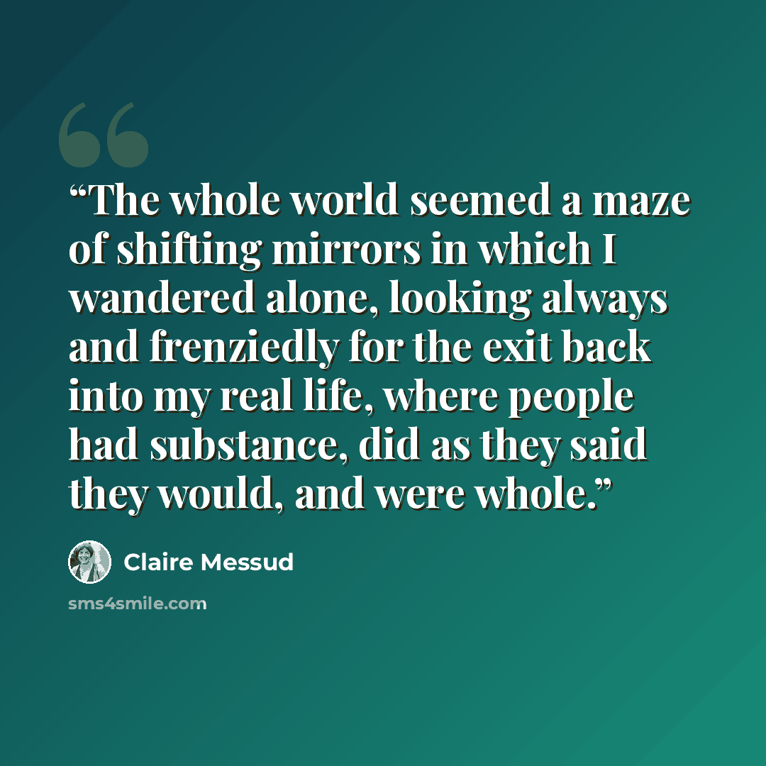 “The whole world seemed a maze of shifting mirrors in which I wandered alone, looking always and frenziedly for the exit back into my real life, where people had substance, did as they said they would, and were whole.” quote by Claire Messud