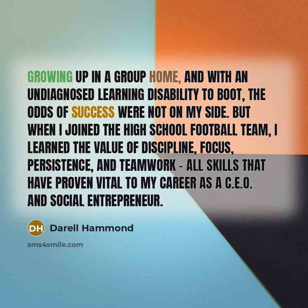 “Growing up in a group home, and with an undiagnosed learning disability to boot, the odds of success were not on my side. But when I joined the high school football team, I learned the value of discipline, focus, persistence, and teamwork - all skills that have proven vital to my career as a…” quote by Darell Hammond