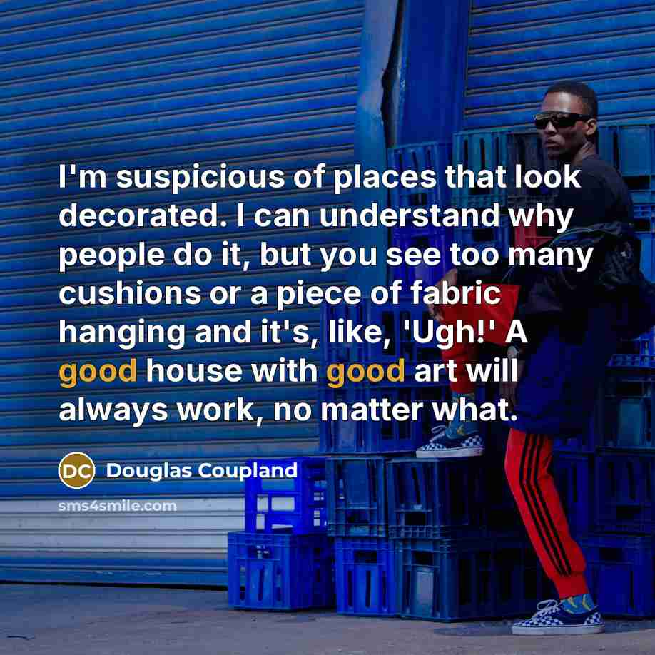“I'm suspicious of places that look decorated. I can understand why people do it, but you see too many cushions or a piece of fabric hanging and it's, like, 'Ugh!' A good house with good art will always work, no matter what.” quote by Douglas Coupland