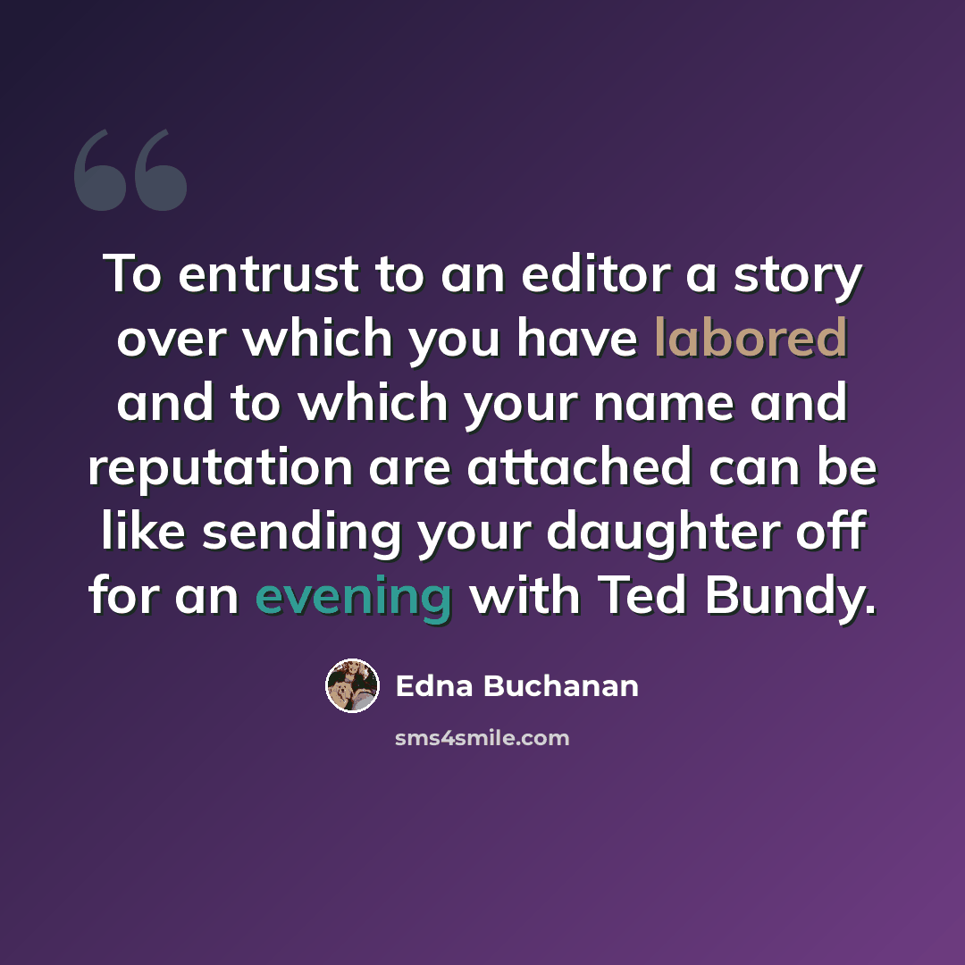 “To entrust to an editor a story over which you have labored and to which your name and reputation are attached can be like sending your daughter off for an evening with Ted Bundy.” quote by Edna Buchanan