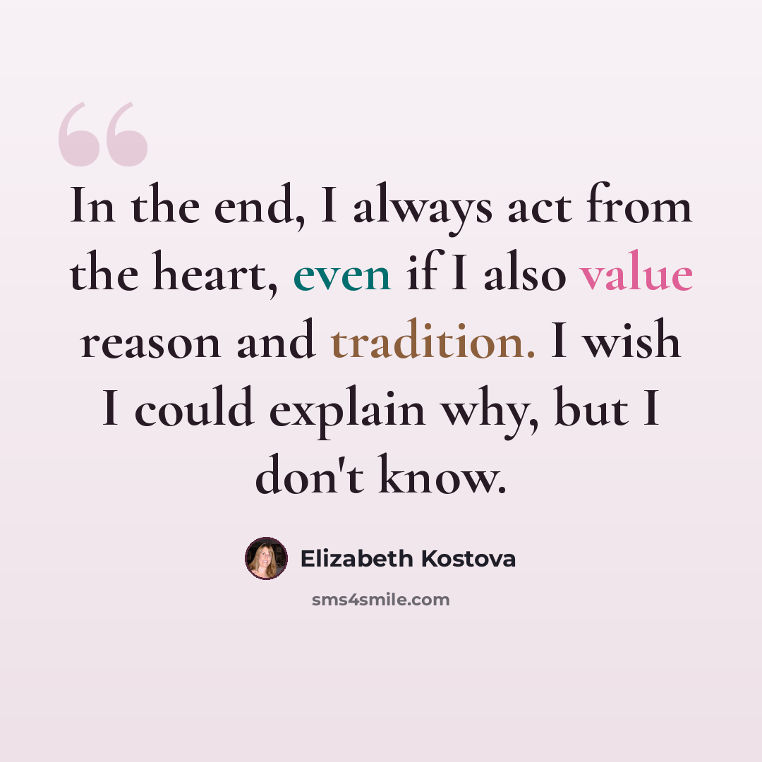 “In the end, I always act from the heart, even if I also value reason and tradition. I wish I could explain why, but I don't know.” quote by Elizabeth Kostova