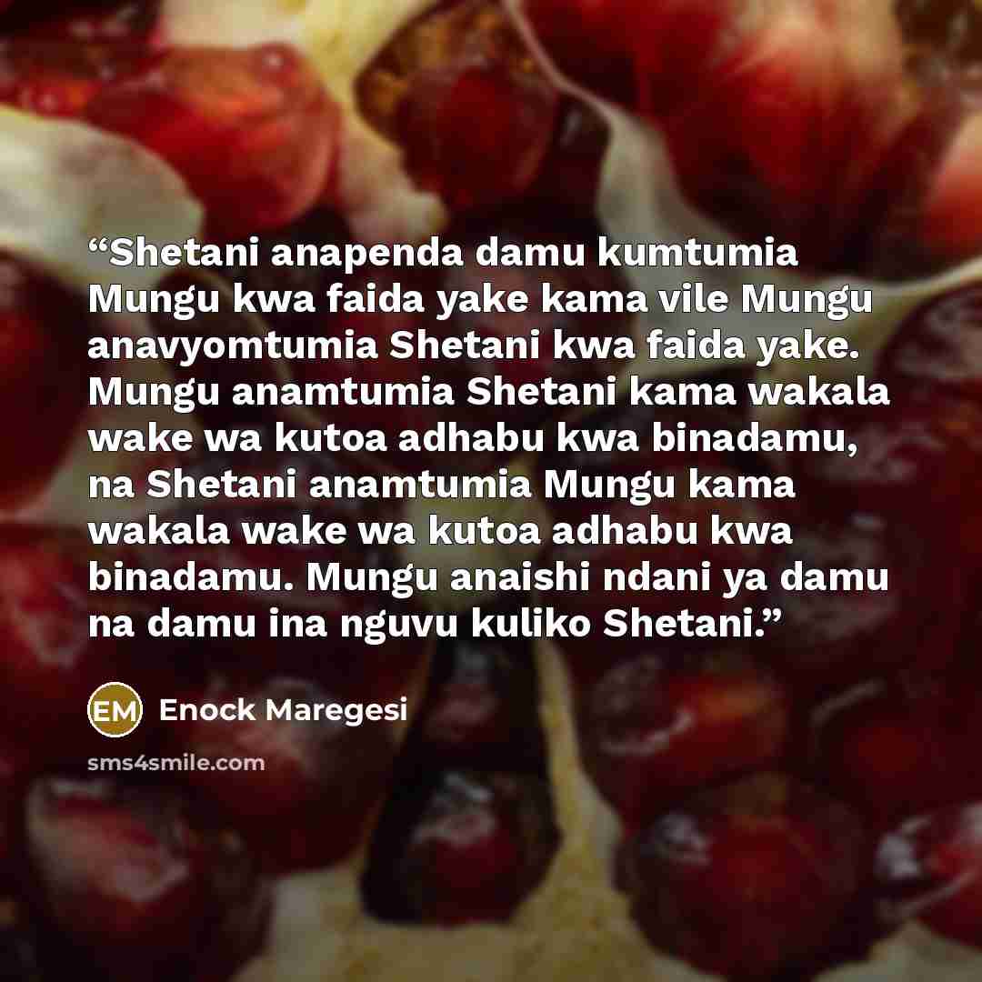 “Shetani anapenda damu kumtumia Mungu kwa faida yake kama vile Mungu anavyomtumia Shetani kwa faida yake. Mungu anamtumia Shetani kama wakala wake wa kutoa adhabu kwa binadamu, na Shetani anamtumia Mungu kama wakala wake wa kutoa adhabu kwa binadamu. Mungu anaishi ndani ya damu na damu ina nguvu…” quote by Enock Maregesi