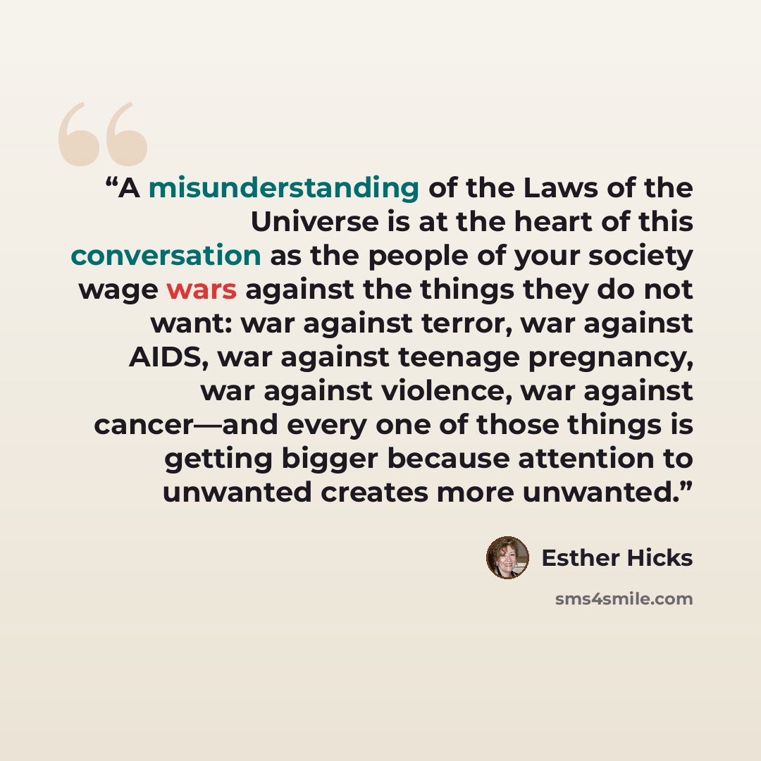 “A misunderstanding of the Laws of the Universe is at the heart of this conversation as the people of your society wage wars against the things they do not want: war against terror, war against AIDS, war against teenage pregnancy, war against violence, war against cancer—and every one of those…” quote by Esther Hicks