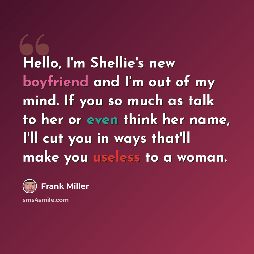 “Hello, I'm Shellie's new boyfriend and I'm out of my mind. If you so much as talk to her or even think her name, I'll cut you in ways that'll make you useless to a woman.” quote by Frank Miller