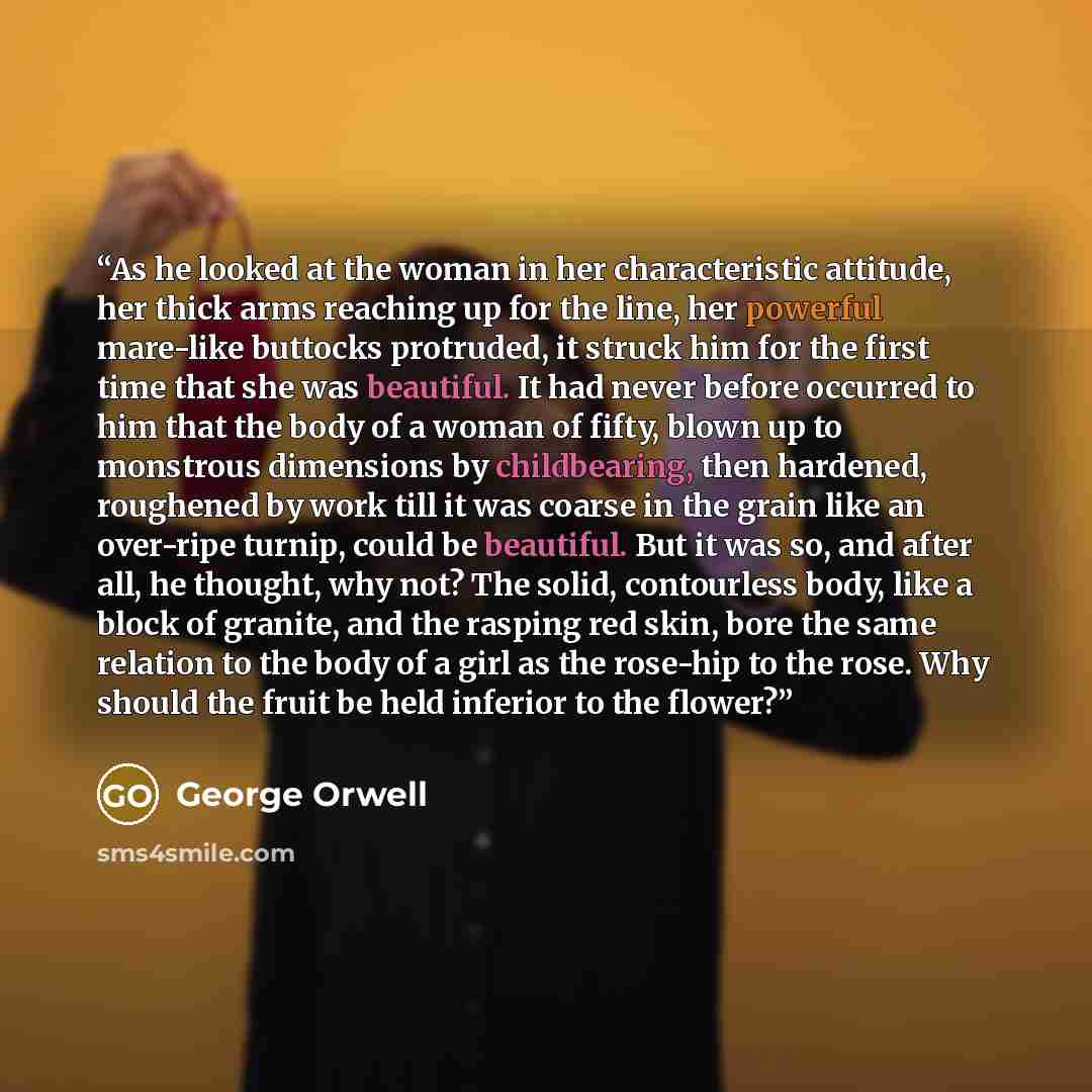 “As he looked at the woman in her characteristic attitude, her thick arms reaching up for the line, her powerful mare-like buttocks protruded, it struck him for the first time that she was beautiful. It had never before occurred to him that the body of a woman of fifty, blown up to monstrous…” quote by George Orwell