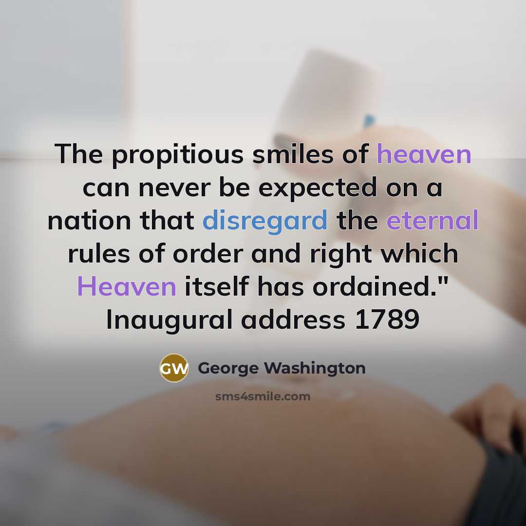 “The propitious smiles of heaven can never be expected on a nation that disregard the eternal rules of order and right which Heaven itself has ordained." Inaugural address 1789” quote by George Washington
