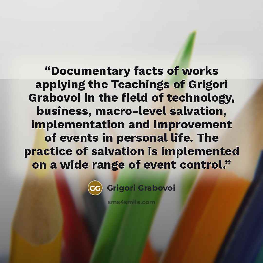 “Documentary facts of works applying the Teachings of Grigori Grabovoi in the field of technology, business, macro-level salvation, implementation and improvement of events in personal life. The practice of salvation is implemented on a wide range of event control.” quote by Grigori Grabovoi
