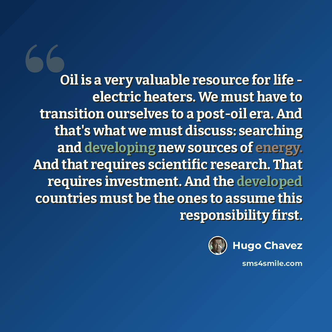 “Oil is a very valuable resource for life - electric heaters. We must have to transition ourselves to a post-oil era. And that's what we must discuss: searching and developing new sources of energy. And that requires scientific research. That requires investment. And the developed countries must be…” quote by Hugo Chavez
