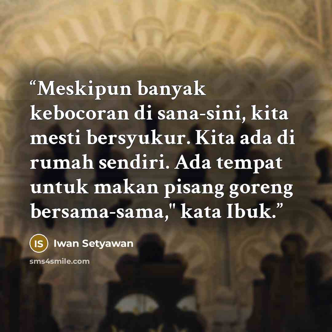 “Meskipun banyak kebocoran di sana-sini, kita mesti bersyukur. Kita ada di rumah sendiri. Ada tempat untuk makan pisang goreng bersama-sama," kata Ibuk.” quote by Iwan Setyawan