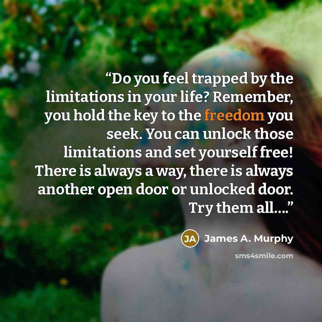 “Do you feel trapped by the limitations in your life? Remember, you hold the key to the freedom you seek. You can unlock those limitations and set yourself free! There is always a way, there is always another open door or unlocked door. Try them all….” quote by James A. Murphy