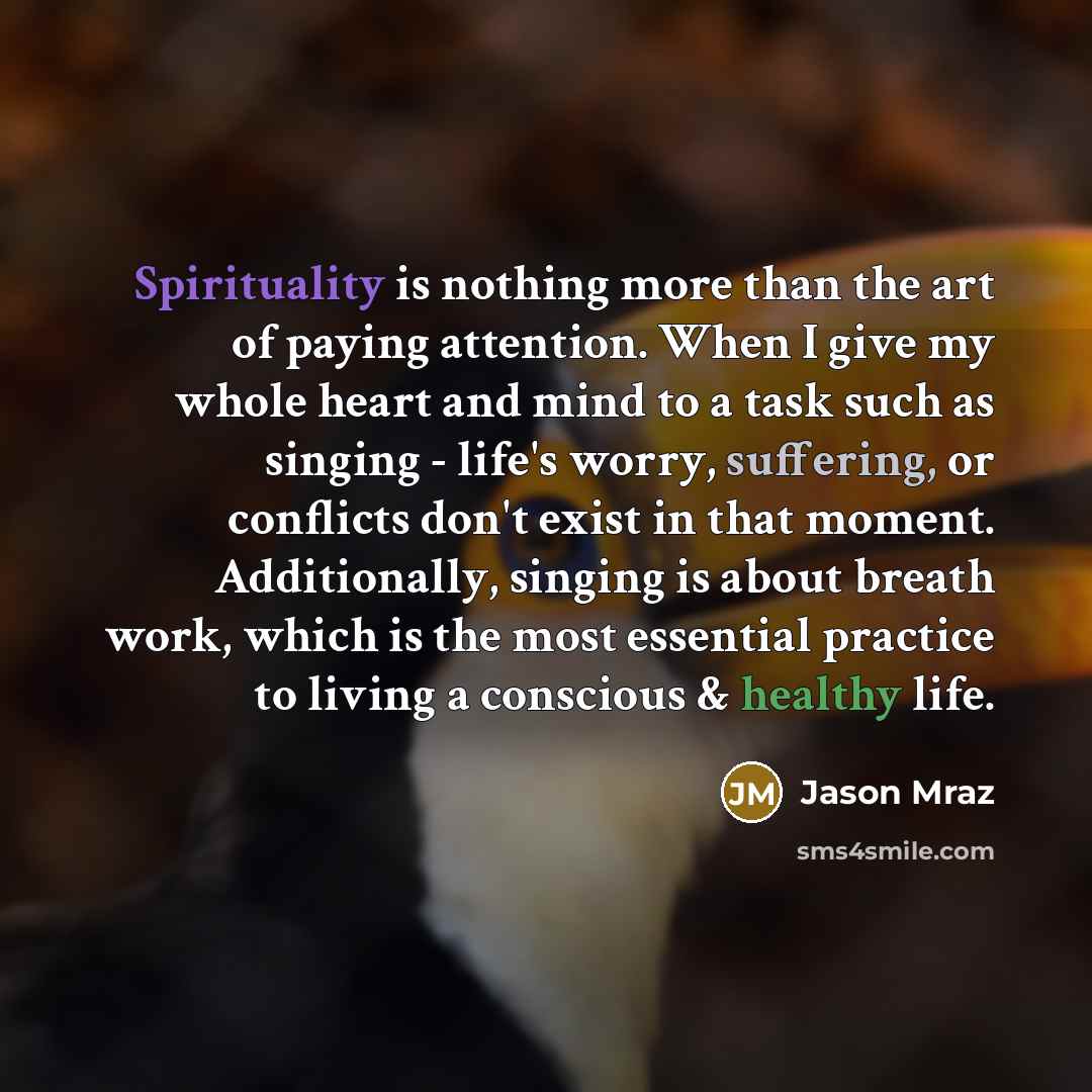 “Spirituality is nothing more than the art of paying attention. When I give my whole heart and mind to a task such as singing - life's worry, suffering, or conflicts don't exist in that moment. Additionally, singing is about breath work, which is the most essential practice to living a conscious &…” quote by Jason Mraz