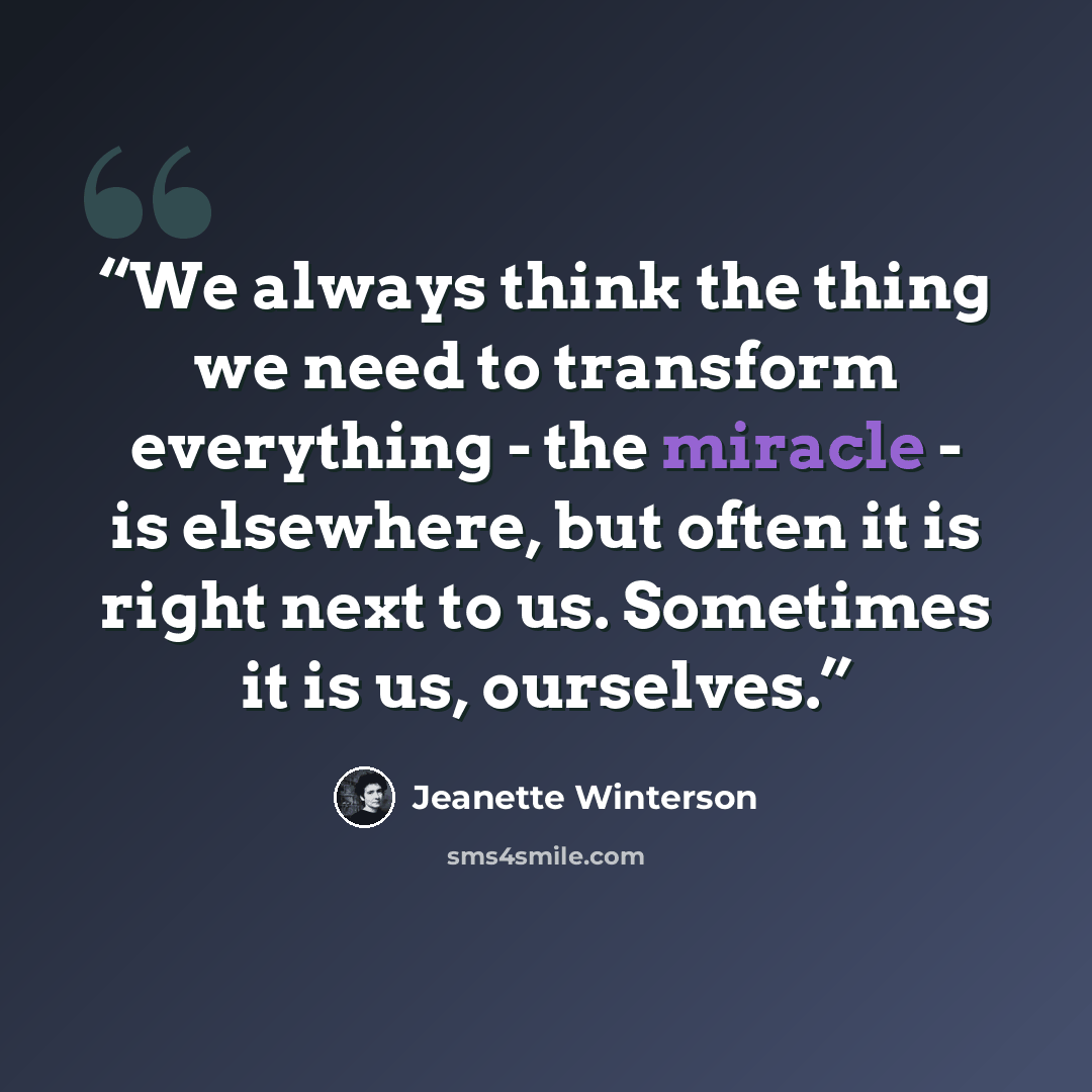 “We always think the thing we need to transform everything - the miracle - is elsewhere, but often it is right next to us. Sometimes it is us, ourselves.” quote by Jeanette Winterson