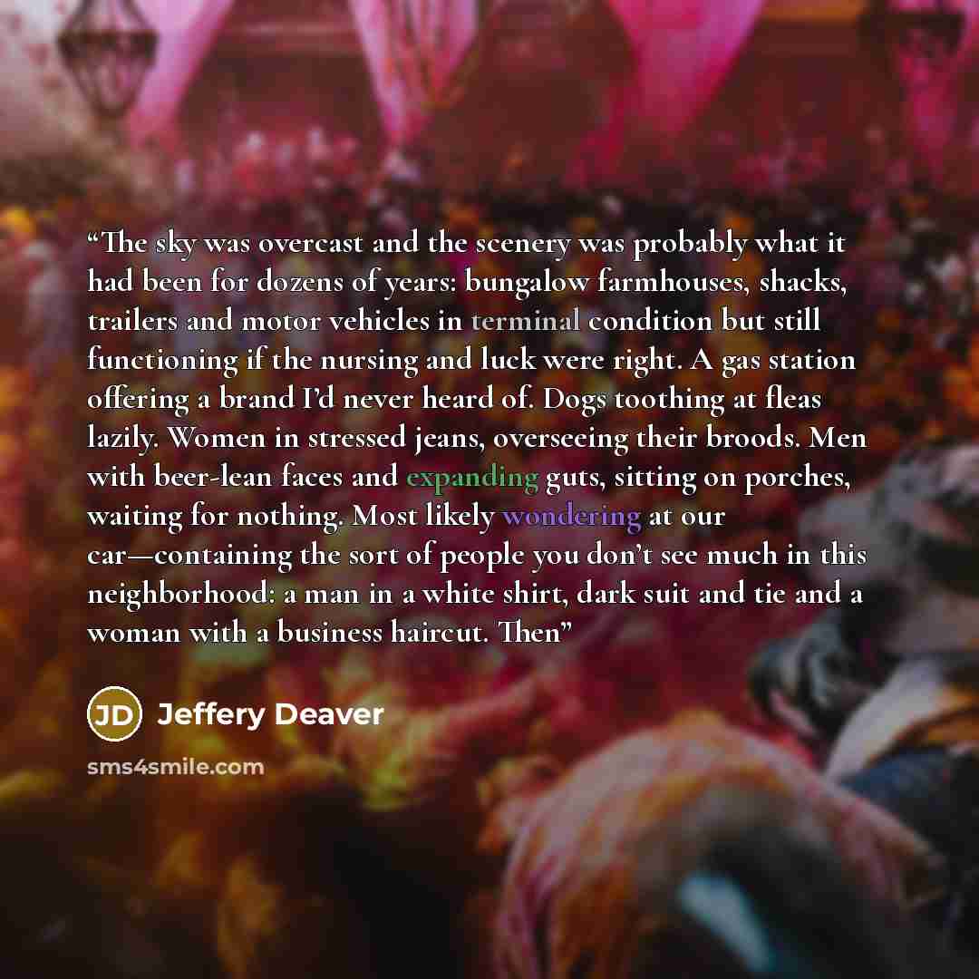 “The sky was overcast and the scenery was probably what it had been for dozens of years: bungalow farmhouses, shacks, trailers and motor vehicles in terminal condition but still functioning if the nursing and luck were right. A gas station offering a brand I’d never heard of. Dogs toothing at fleas…” quote by Jeffery Deaver