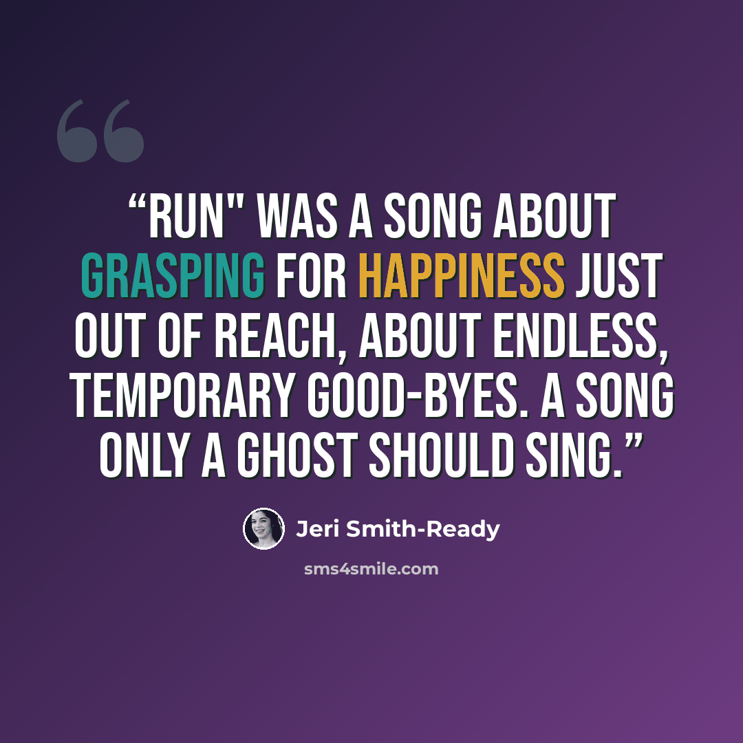 “Run" was a song about grasping for happiness just out of reach, about endless, temporary good-byes. A song only a ghost should sing.” quote by Jeri Smith-Ready