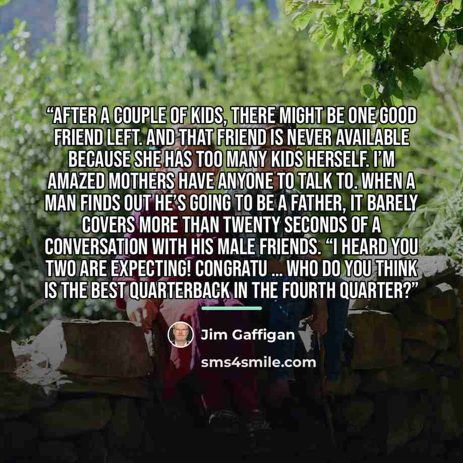 “After a couple of kids, there might be one good friend left. And that friend is never available because she has too many kids herself. I’m amazed mothers have anyone to talk to. When a man finds out he’s going to be a father, it barely covers more than twenty seconds of a conversation with his…” quote by Jim Gaffigan