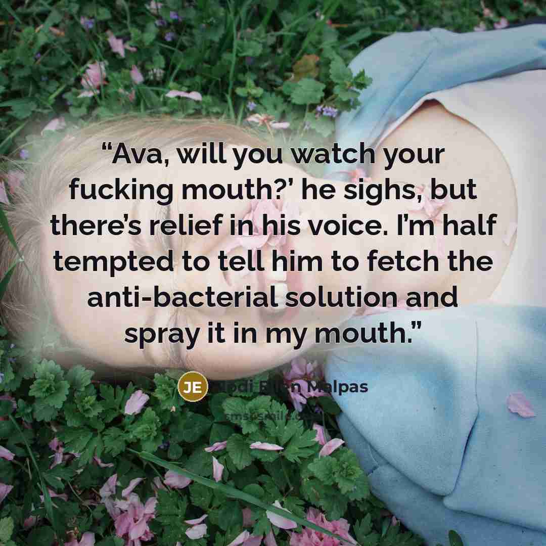 “Ava, will you watch your fucking mouth?’ he sighs, but there’s relief in his voice. I’m half tempted to tell him to fetch the anti-bacterial solution and spray it in my mouth.” quote by Jodi Ellen Malpas